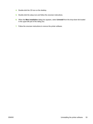 Page 1014.Double-click the CD icon on the desktop.
5.Double-click the setup icon and follow the onscreen instructions.
6.When the Main Installation dialog box appears, select Uninstall from the drop-down list located
in the upper-left part of the dialog box.
7.Follow the onscreen instructions to remove the printer software.
ENWW Uninstalling the printer software 93
 