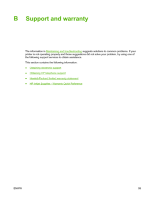 Page 107B
Support and warranty
The information in Maintaining and troubleshooting suggests solutions to common problems. If your
printer is not operating properly and those suggestions did not solve your problem, try using one of
the following support services to obtain assistance.
This section contains the following information:
●
Obtaining electronic support
●
Obtaining HP telephone support
●
Hewlett-Packard limited warranty statement
●
HP Inkjet Supplies - Warranty Quick Reference
ENWW99
 