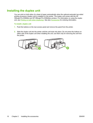 Page 18Installing the duplex unit
You can print on both sides of a sheet of paper automatically when the optional automatic two-sided
printing accessory (duplex unit) is installed on the printer. The duplex unit comes with the HP
Officejet Pro K550dtn and HP Officejet Pro K550dtwn printers. For information on using the duplex
unit, see 
Printing on both sides (duplexing). See also Accessories for ordering information.
To install a duplex unit
1.Push the buttons on the rear access panel and remove the panel from...