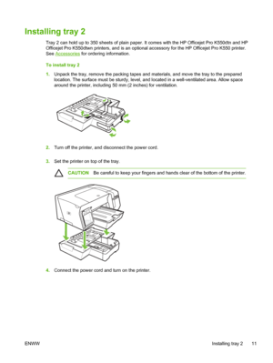 Page 19Installing tray 2
Tray 2 can hold up to 350 sheets of plain paper. It comes with the HP Officejet Pro K550dtn and HP
Officejet Pro K550dtwn printers, and is an optional accessory for the HP Officejet Pro K550 printer.
See 
Accessories for ordering information.
To install tray 2
1.Unpack the tray, remove the packing tapes and materials, and move the tray to the prepared
location. The surface must be sturdy, level, and located in a well-ventilated area. Allow space
around the printer, including 50 mm (2...