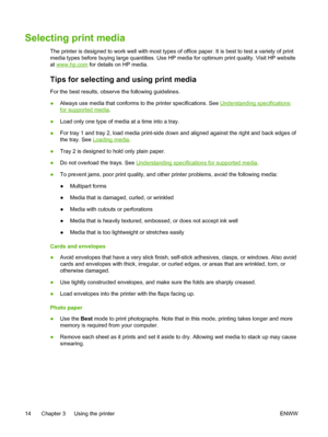 Page 22Selecting print media
The printer is designed to work well with most types of office paper. It is best to test a variety of print
media types before buying large quantities. Use HP media for optimum print quality. Visit HP website
at 
www.hp.com for details on HP media.
Tips for selecting and using print media
For the best results, observe the following guidelines.
●Always use media that conforms to the printer specifications. See 
Understanding specifications
for supported media.
●Load only one type of...