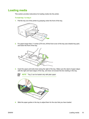 Page 27Loading media
This section provides instructions for loading media into the printer.
To load tray 1 or tray 2
1.Pull the tray out of the printer by grasping under the front of the tray.
2.For paper longer than 11 inches (279 mm), lift the front cover of the tray (see shaded tray part)
and lower the front of the tray.
3.Insert the paper print-side down along the right of the tray. Make sure the stack of paper aligns
with the right and back edges of the tray, and does not exceed the line marking in the...