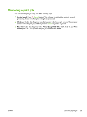 Page 31Canceling a print job
You can cancel a print job using one of the following ways.
▲
Control panel: Press 
 (Cancel button). This will clear the job that the printer is currently
processing. It does not affect jobs waiting to be processed.
▲Windows: Double-click the printer icon that appears in the lower right corner of the computer
screen. Select the print job, and then press the Delete key on the keyboard.
▲Mac OS: Double-click the printer in the Printer Setup Utility (Mac OS X, 10.3, 10.4) or Print...