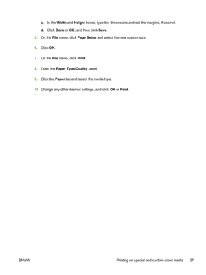 Page 35c.In the Width and Height boxes, type the dimensions and set the margins, if desired.
d.Click Done or OK, and then click Save.
5.On the File menu, click Page Setup and select the new custom size.
6.Click OK.
7.On the File menu, click Print.
8.Open the Paper Type/Quality panel.
9.Click the Paper tab and select the media type.
10
.Change any other desired settings, and click OK or Print.
ENWW Printing on special and custom-sized media 27
 