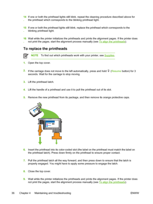 Page 4414
.If one or both the printhead lights still blink, repeat the cleaning procedure described above for
the printhead which corresponds to the blinking printhead light.
15
.If one or both the printhead lights still blink, replace the printhead which corresponds to the
blinking printhead light.
16
.Wait while the printer initializes the printheads and prints the alignment pages. If the printer does
not print the pages, start the alignment process manually (see 
To align the printheads).
To replace the...