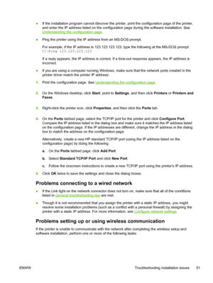 Page 59●If the installation program cannot discover the printer, print the configuration page of the printer,
and enter the IP address listed on the configuration page during the software installation. See
Understanding the configuration page.
●Ping the printer using the IP address from an MS-DOS prompt.
For example, if the IP address is 123.123.123.123, type the following at the MS-DOS prompt:  
C:\Ping 123.123.123.123
If a reply appears, the IP address is correct. If a time-out response appears, the IP...