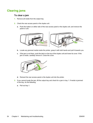 Page 62Clearing jams
To clear a jam
1.Remove all media from the output tray.
2.Check the rear access panel or the duplex unit.
a.Push the button on either side of the rear access panel or the duplex unit, and remove the
panel or unit.
b.Locate any jammed media inside the printer, grasp it with both hands and pull it towards you.
c.If the jam is not there, push the latch on the top of the duplex unit and lower its cover. If the
jam is inside, carefully remove it. Close the cover.
d.Reinsert the rear access panel...