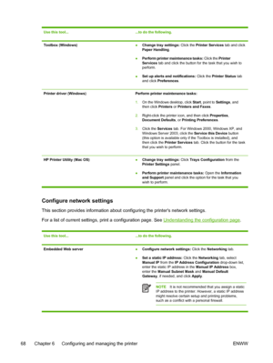 Page 76Use this tool......to do the following.
Toolbox (Windows)●Change tray settings: Click the Printer Services tab and click
Paper Handling.
●Perform printer maintenance tasks: Click the Printer
Services tab and click the button for the task that you wish to
perform.
●Set up alerts and notifications: Click the Printer Status tab
and click Preferences.
Printer driver (Windows)Perform printer maintenance tasks:
1.On the Windows desktop, click Start, point to Settings, and
then click Printers or Printers and...