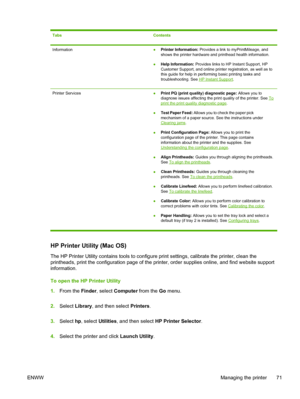 Page 79TabsContents
Information●Printer Information: Provides a link to myPrintMileage, and
shows the printer hardware and printhead health information.
●Help Information: Provides links to HP Instant Support, HP
Customer Support, and online printer registration, as well as to
this guide for help in performing basic printing tasks and
troubleshooting. See 
HP Instant Support.
Printer Services●Print PQ (print quality) diagnostic page: Allows you to
diagnose issues affecting the print quality of the printer. See...