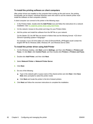 Page 90To install the printing software on client computers
After printer drivers are installed on the computer that is acting as the print server, the printing
functionality can be shared. Individual Windows users who want to use the network printer must
install the software on their computers (clients).
A client computer can connect to the printer in the following ways:
●In the Printers folder, double-click the Add Printer icon and follow the instructions for a network
installation. See 
To install the...