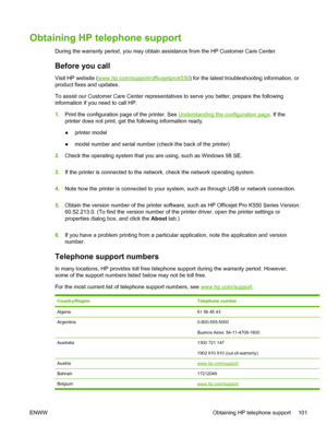 Page 109Obtaining HP telephone support
During the warranty period, you may obtain assistance from the HP Customer Care Center.
Before you call
Visit HP website (www.hp.com/support/officejetprok550) for the latest troubleshooting information, or
product fixes and updates.
To assist our Customer Care Center representatives to serve you better, prepare the following
information if you need to call HP.
1.Print the configuration page of the printer. See 
Understanding the configuration page. If the
printer does not...