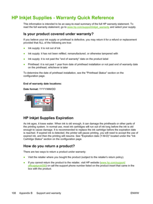 Page 116HP Inkjet Supplies - Warranty Quick Reference
This information is intended to be an easy-to-read summary of the full HP warranty statement. To
read the full warranty statement, go to 
www.hp.com/support/inkjet_warranty and select your supply.
Is your product covered under warranty?
If you believe your ink supply or printhead is defective, you may return it for a refund or replacement
provided that ALL of the following are true:
●Ink supply: it is not out of ink
●Ink supply: it has not been refilled,...