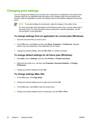 Page 30Changing print settings
You can change print settings (such as paper size or type) from an application or the printer driver.
Changes made from an application take precedence over changes made from the printer driver.
However, after the application is closed, the settings return to the defaults configured in the printer
driver.
NOTETo set print settings for all print jobs, make the changes in the printer driver.
For more information about the features of the Windows printer driver, see the online help...