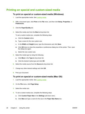 Page 34Printing on special and custom-sized media
To print on special or custom-sized media (Windows)
1.Load the appropriate media. See Loading media.
2.With a document open, click Print on the File menu, and then click Setup, Properties, or
Preferences.
3.Click the Paper/Quality tab.
4.Select the media size from the Size is drop-down list.
To set a custom media size, complete the following steps.
a.Click the Custom button.
b.Type a name for the new custom size.
c.In the Width and Height boxes, type the...