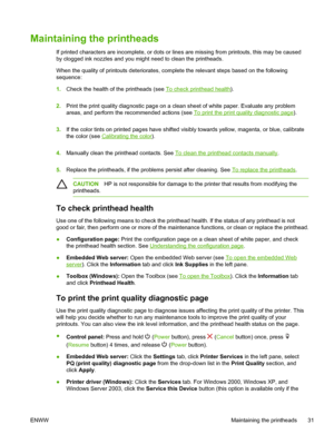 Page 39Maintaining the printheads
If printed characters are incomplete, or dots or lines are missing from printouts, this may be caused
by clogged ink nozzles and you might need to clean the printheads.
When the quality of printouts deteriorates, complete the relevant steps based on the following
sequence:
1.Check the health of the printheads (see 
To check printhead health).
2.Print the print quality diagnostic page on a clean sheet of white paper. Evaluate any problem
areas, and perform the recommended...