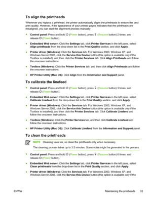 Page 41To align the printheads
Whenever you replace a printhead, the printer automatically aligns the printheads to ensure the best
print quality. However, if the appearance of your printed pages indicates that the printheads are
misaligned, you can start the alignment process manually.
●
Control panel: Press and hold 
 (Power button), press  (Resume button) 2 times, and
release 
 (Power button).
●Embedded Web server: Click the Settings tab, click Printer Services in the left pane, select
Align printheads from...