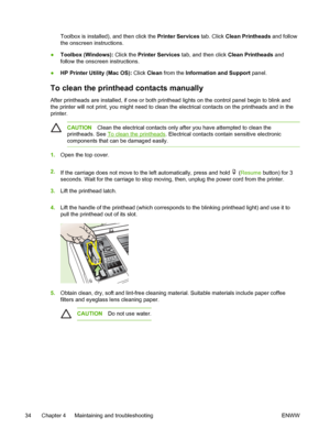 Page 42Toolbox is installed), and then click the Printer Services tab. Click Clean Printheads and follow
the onscreen instructions.
●Toolbox (Windows): Click the Printer Services tab, and then click Clean Printheads and
follow the onscreen instructions.
●HP Printer Utility (Mac OS): Click Clean from the Information and Support panel.
To clean the printhead contacts manually
After printheads are installed, if one or both printhead lights on the control panel begin to blink and
the printer will not print, you...