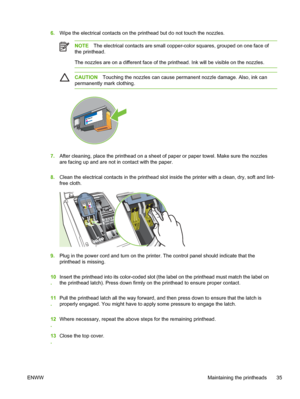 Page 436.Wipe the electrical contacts on the printhead but do not touch the nozzles.
NOTEThe electrical contacts are small copper-color squares, grouped on one face of
the printhead.
The nozzles are on a different face of the printhead. Ink will be visible on the nozzles.
CAUTIONTouching the nozzles can cause permanent nozzle damage. Also, ink can
permanently mark clothing.
7.After cleaning, place the printhead on a sheet of paper or paper towel. Make sure the nozzles
are facing up and are not in contact with...