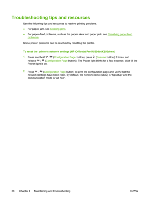 Page 46Troubleshooting tips and resources
Use the following tips and resources to resolve printing problems.
●For paper jam, see 
Clearing jams.
●For paper-feed problems, such as the paper skew and paper pick, see 
Resolving paper-feed
problems.
Some printer problems can be resolved by resetting the printer.
To reset the printers network settings (HP Officejet Pro K550dtn/K550dtwn)
1.
Press and hold 
 /  (Configuration Page button), press  (Resume button) 3 times, and
release 
 /  (Configuration Page button)....