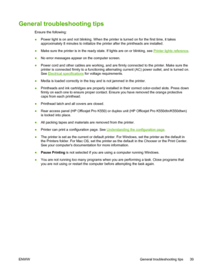 Page 47General troubleshooting tips
Ensure the following:
●Power light is on and not blinking. When the printer is turned on for the first time, it takes
approximately 8 minutes to initialize the printer after the printheads are installed.
●Make sure the printer is in the ready state. If lights are on or blinking, see 
Printer lights reference.
●No error messages appear on the computer screen.
●Power cord and other cables are working, and are firmly connected to the printer. Make sure the
printer is connected...