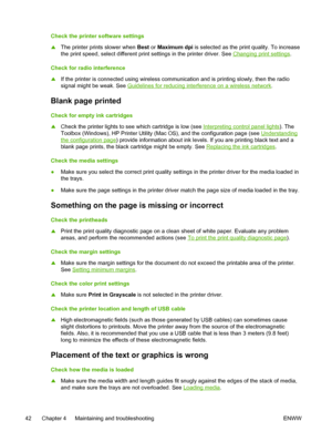 Page 50Check the printer software settings
▲The printer prints slower when Best or Maximum dpi is selected as the print quality. To increase
the print speed, select different print settings in the printer driver. See 
Changing print settings.
Check for radio interference
▲If the printer is connected using wireless communication and is printing slowly, then the radio
signal might be weak. See 
Guidelines for reducing interference on a wireless network.
Blank page printed
Check for empty ink cartridges
▲Check the...