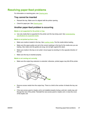 Page 55Resolving paper-feed problems
For information on resolving jams, see Clearing jams.
Tray cannot be inserted 
●Reinsert the tray. Make sure it is aligned with the printer opening.
●Check for paper jam. See 
Clearing jams.
Another paper-feed problem is occurring
Media is not supported for the printer or tray
▲Use only media that is supported for the printer and the tray being used. See 
Understanding
specifications for supported media.
Media is not picked up from a tray
●Make sure media is loaded in the...