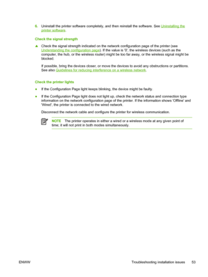 Page 616.Uninstall the printer software completely, and then reinstall the software. See Uninstalling the
printer software.
Check the signal strength
▲Check the signal strength indicated on the network configuration page of the printer (see
Understanding the configuration page). If the value is 0, the wireless devices (such as the
computer, the hub, or the wireless router) might be too far away, or the wireless signal might be
blocked.
If possible, bring the devices closer, or move the devices to avoid any...