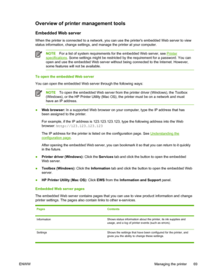 Page 77Overview of printer management tools
Embedded Web server
When the printer is connected to a network, you can use the printers embedded Web server to view
status information, change settings, and manage the printer at your computer.
NOTEFor a list of system requirements for the embedded Web server, see Printer
specifications. Some settings might be restricted by the requirement for a password. You can
open and use the embedded Web server without being connected to the Internet. However,
some features will...