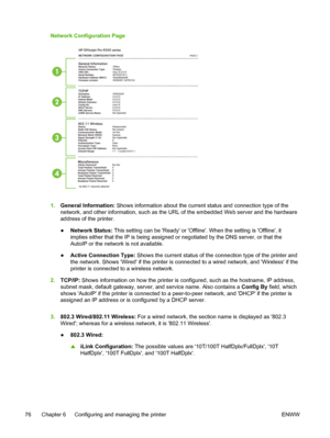 Page 84Network Configuration Page
1.General Information: Shows information about the current status and connection type of the
network, and other information, such as the URL of the embedded Web server and the hardware
address of the printer.
●Network Status: This setting can be Ready or Offline. When the setting is Offline, it
implies either that the IP is being assigned or negotiated by the DNS server, or that the
AutoIP or the network is not available.
●Active Connection Type: Shows the current status of the...