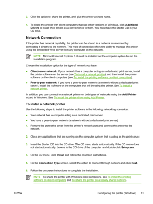 Page 893.Click the option to share the printer, and give the printer a share name.
4.To share the printer with client computers that use other versions of Windows, click Additional
Drivers to install their drivers as a convenience to them. You must have the Starter CD in your
CD drive.
Network Connection
If the printer has network capability, the printer can be shared in a network environment by
connecting it directly to the network. This type of connection offers the ability to manage the printer
using the...