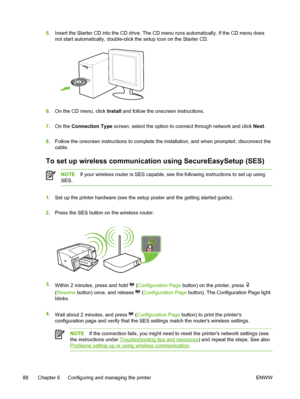 Page 965.Insert the Starter CD into the CD drive. The CD menu runs automatically. If the CD menu does
not start automatically, double-click the setup icon on the Starter CD.
6.On the CD menu, click Install and follow the onscreen instructions.
7.On the Connection Type screen, select the option to connect through network and click Next.
8.Follow the onscreen instructions to complete the installation, and when prompted, disconnect the
cable.
To set up wireless communication using SecureEasySetup (SES)
NOTEIf your...