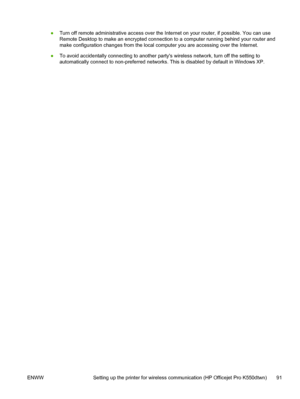 Page 99●Turn off remote administrative access over the Internet on your router, if possible. You can use
Remote Desktop to make an encrypted connection to a computer running behind your router and
make configuration changes from the local computer you are accessing over the Internet.
●To avoid accidentally connecting to another partys wireless network, turn off the setting to
automatically connect to non-preferred networks. This is disabled by default in Windows XP.
ENWW Setting up the printer for wireless...