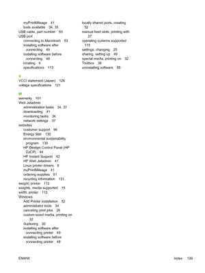 Page 147myPrintMileage 41
tools available 34, 35
USB cable, part number 93
USB port
connecting to Macintosh 53
installing software after
connecting 49
installing software before
connecting 48
locating 6
specifications 113
V
VCCI statement (Japan) 126
voltage specifications 121
W
warranty 101
Web Jetadmin
administration tasks 34, 37
downloading 41
monitoring tasks 36
network settings 37
websites
customer support 96
Energy Star 130
environmental sustainability
program 130
HP Deskjet Control Panel (HP
DJCP) 44
HP...