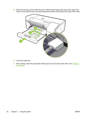 Page 325.Press the input tray lock and slide the tray in until the small media guide stops at the edge of the
media. As you slide the tray, the small media guide extends until it touches the edge of the media.
6.Lower the output tray.
7.When printing, select the appropriate media type and size from the printer driver. See 
Changing
print settings.
24 Chapter 3   Using the printer ENWW
 