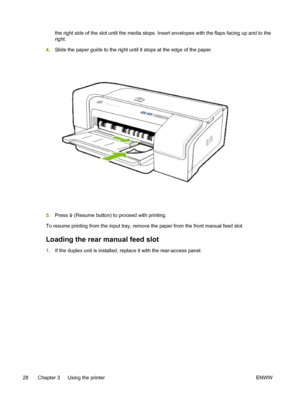 Page 36the right side of the slot until the media stops. Insert envelopes with the flaps facing up and to the
right.
4.Slide the paper guide to the right until it stops at the edge of the paper.
5.Press  (Resume button) to proceed with printing.
To resume printing from the input tray, remove the paper from the front manual feed slot.
Loading the rear manual feed slot
1.If the duplex unit is installed, replace it with the rear-access panel.
28 Chapter 3   Using the printer ENWW
 