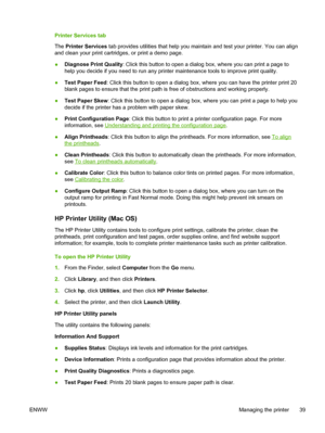 Page 47Printer Services tab
The Printer Services tab provides utilities that help you maintain and test your printer. You can align
and clean your print cartridges, or print a demo page.
●Diagnose Print Quality: Click this button to open a dialog box, where you can print a page to
help you decide if you need to run any printer maintenance tools to improve print quality.
●Test Paper Feed: Click this button to open a dialog box, where you can have the printer print 20
blank pages to ensure that the print path is...