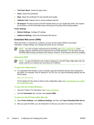 Page 48●Test Paper Skew: Checks for paper skew.
●Clean: Cleans the printheads.
●Align: Aligns the printheads for best possible print quality.
●Calibrate Color: Adjusts color to correct problems with tint.
●HP Support: Provides access to the HP website where you can register the printer, find support
for the printer, and find information about returning and recycling used printing supplies.
Printer Settings
●Network Settings: Configure IP settings.
●Additional Settings: Opens the Embedded Web Server.
Embedded...