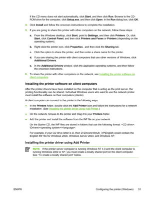 Page 59If the CD menu does not start automatically, click Start, and then click Run. Browse to the CD-
ROM drive for the computer, click Setup.exe, and then click Open. In the Run dialog box, click OK.
4.Click Install and follow the onscreen instructions to complete the installation.
5.If you are going to share this printer with other computers on the network, follow these steps:
a.From the Windows desktop, click Start, point to Settings, and then click Printers. Or, click
Start, click Control Panel, and then...