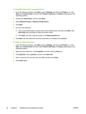 Page 60To install the printer driver using Add Printer
1.From the Windows desktop, click Start, point to Settings, and then click Printers. Or, click
Start, click Control Panel, and then click Printers and Faxes or Printers (depending on the
operating system).
2.Double-click Add Printer, and then click Next.
3.Select Network Printer or Network Printer Server.
4.Click Next.
5.Do one of the following:
●Type in the network path or queue name of the shared printer, and then click Next. Click
Have Disk when prompted...