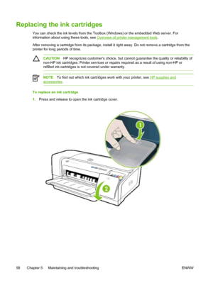 Page 66Replacing the ink cartridges
You can check the ink levels from the Toolbox (Windows) or the embedded Web server. For
information about using these tools, see 
Overview of printer management tools.
After removing a cartridge from its package, install it right away. Do not remove a cartridge from the
printer for long periods of time.
CAUTIONHP recognizes customers choice, but cannot guarantee the quality or reliability of
non-HP ink cartridges. Printer services or repairs required as a result of using...