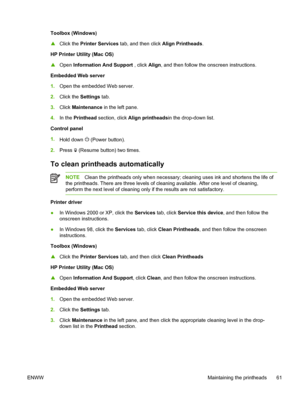 Page 69Toolbox (Windows)
▲Click the Printer Services tab, and then click Align Printheads.
HP Printer Utility (Mac OS)
▲Open Information And Support , click Align, and then follow the onscreen instructions.
Embedded Web server
1.Open the embedded Web server.
2.Click the Settings tab.
3.Click Maintenance in the left pane.
4.In the Printhead section, click Align printheadsin the drop-down list.
Control panel
1.
Hold down 
 (Power button).
2.Press 
 (Resume button) two times.
To clean printheads automatically...