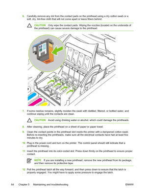 Page 726.Carefully remove any ink from the contact pads on the printhead using a dry cotton swab or a
soft, dry, lint-free cloth that will not come apart or leave fibers behind.
CAUTIONOnly wipe the contact pads. Wiping the nozzles (located on the underside of
the printhead) can cause severe damage to the printhead.
7.If some residue remains, slightly moisten the swab with distilled, filtered, or bottled water, and
continue wiping until the contacts are clean.
CAUTIONAvoid using drinking water or alcohol, which...