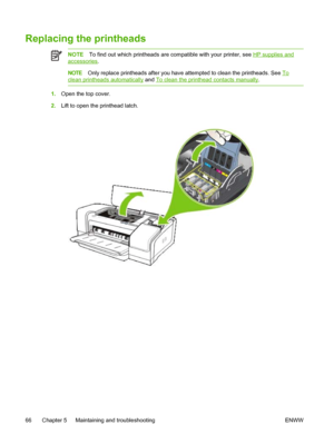 Page 74Replacing the printheads
NOTETo find out which printheads are compatible with your printer, see HP supplies and
accessories.
NOTEOnly replace printheads after you have attempted to clean the printheads. See To
clean printheads automatically and To clean the printhead contacts manually.
1.Open the top cover.
2.Lift to open the printhead latch.
66 Chapter 5   Maintaining and troubleshooting ENWW
 