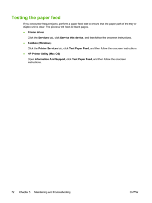 Page 80Testing the paper feed
If you encounter frequent jams, perform a paper feed test to ensure that the paper path of the tray or
duplex unit is clear. The process will feed 20 blank pages.
●Printer driver
Click the Services tab, click Service this device, and then follow the onscreen instructions.
●Toolbox (Windows)
Click the Printer Services tab, click Test Paper Feed, and then follow the onscreen instructions.
●HP Printer Utility (Mac OS)
Open Information And Support, click Test Paper Feed, and then...