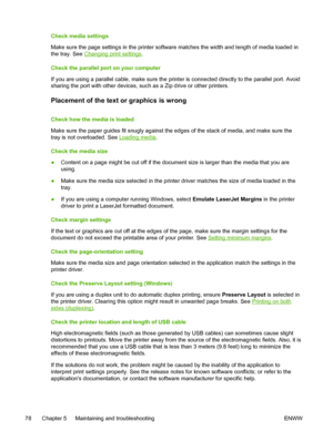 Page 86Check media settings
Make sure the page settings in the printer software matches the width and length of media loaded in
the tray. See 
Changing print settings.
Check the parallel port on your computer
If you are using a parallel cable, make sure the printer is connected directly to the parallel port. Avoid
sharing the port with other devices, such as a Zip drive or other printers.
Placement of the text or graphics is wrong
Check how the media is loaded
Make sure the paper guides fit snugly against the...