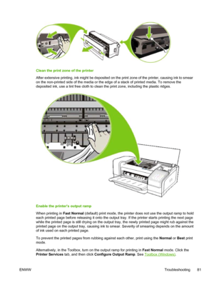 Page 89Clean the print zone of the printer
After extensive printing, ink might be deposited on the print zone of the printer, causing ink to smear
on the non-printed side of the media or the edge of a stack of printed media. To remove the
deposited ink, use a lint free cloth to clean the print zone, including the plastic ridges.
Enable the printers output ramp
When printing in Fast Normal (default) print mode, the printer does not use the output ramp to hold
each printed page before releasing it onto the output...