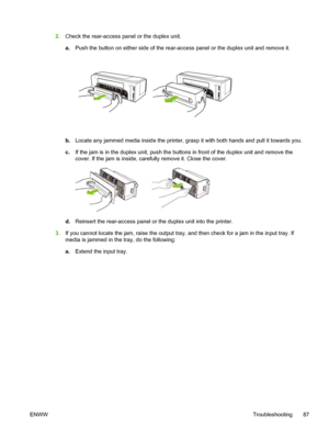 Page 952.Check the rear-access panel or the duplex unit.
a.Push the button on either side of the rear-access panel or the duplex unit and remove it.
b.Locate any jammed media inside the printer, grasp it with both hands and pull it towards you.
c.If the jam is in the duplex unit, push the buttons in front of the duplex unit and remove the
cover. If the jam is inside, carefully remove it. Close the cover.
d.Reinsert the rear-access panel or the duplex unit into the printer.
3.If you cannot locate the jam, raise...