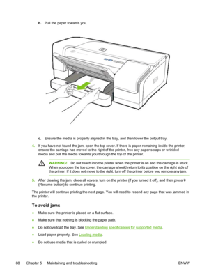 Page 96b.Pull the paper towards you.
c.Ensure the media is properly aligned in the tray, and then lower the output tray.
4.If you have not found the jam, open the top cover. If there is paper remaining inside the printer,
ensure the carriage has moved to the right of the printer, free any paper scraps or wrinkled
media and pull the media towards you through the top of the printer.
WARNING!Do not reach into the printer when the printer is on and the carriage is stuck.
When you open the top cover, the carriage...