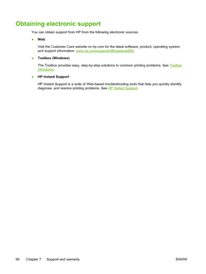 Page 104Obtaining electronic support
You can obtain support from HP from the following electronic sources:
●Web
Visit the Customer Care website on hp.com for the latest software, product, operating system,
and support information: 
www.hp.com/support/officejetprok850.
●Toolbox (Windows)
The Toolbox provides easy, step-by-step solutions to common printing problems. See 
Toolbox
(Windows).
●HP Instant Support
HP Instant Support is a suite of Web-based troubleshooting tools that help you quickly identify,
diagnose,...