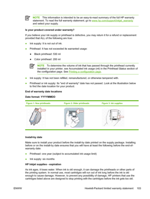 Page 111NOTEThis information is intended to be an easy-to-read summary of the full HP warranty
statement. To read the full warranty statement, go to 
www.hp.com/support/inkjet_warranty
and select your supply.
Is your product covered under warranty?
If you believe your ink supply or printhead is defective, you may return it for a refund or replacement
provided that ALL of the following are true:
●Ink supply: It is not out of ink.
●Printhead: It has not exceeded its warranted usage:
●Black printhead: 530 ml
●Color...